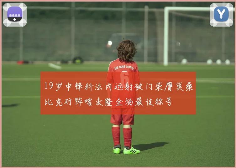 19岁中锋科法内远射破门荣膺莫桑比克对阵喀麦隆全场最佳称号