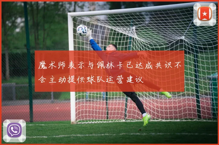 魔术师表示与佩林卡已达成共识不会主动提供球队运营建议