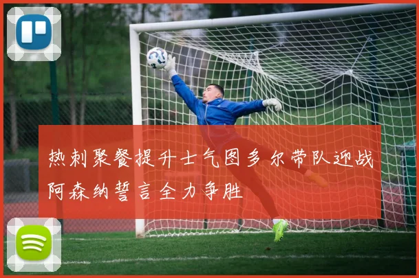 热刺聚餐提升士气图多尔带队迎战阿森纳誓言全力争胜