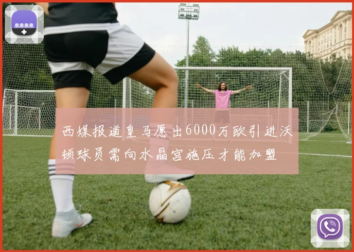 西媒报道皇马愿出6000万欧引进沃顿球员需向水晶宫施压才能加盟