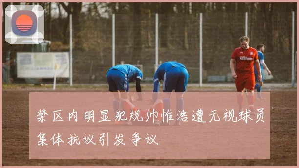 禁区内明显犯规帅惟浩遭无视球员集体抗议引发争议