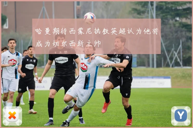 哈曼期待西蒙尼执教英超认为他将成为切尔西新主帅