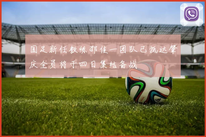 国足新任教练邵佳一团队已抵达肇庆全员将于四日集结备战