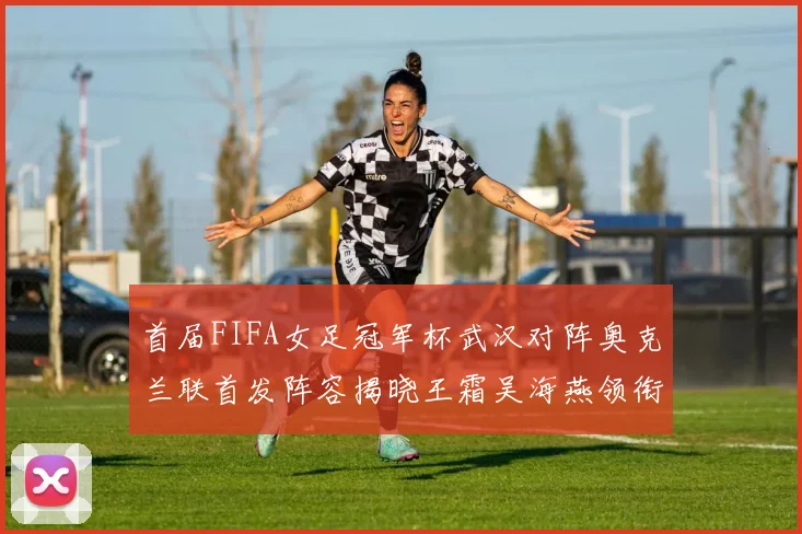 首届FIFA女足冠军杯武汉对阵奥克兰联首发阵容揭晓王霜吴海燕领衔出战