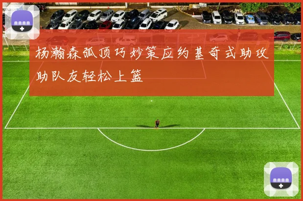 杨瀚森弧顶巧妙策应约基奇式助攻助队友轻松上篮