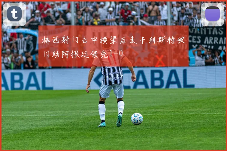 梅西射门击中横梁后麦卡利斯特破门助阿根廷领先1-0