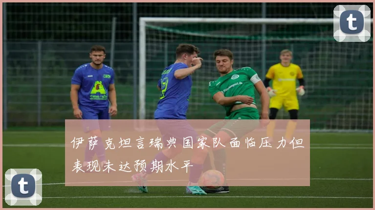 伊萨克坦言瑞典国家队面临压力但表现未达预期水平