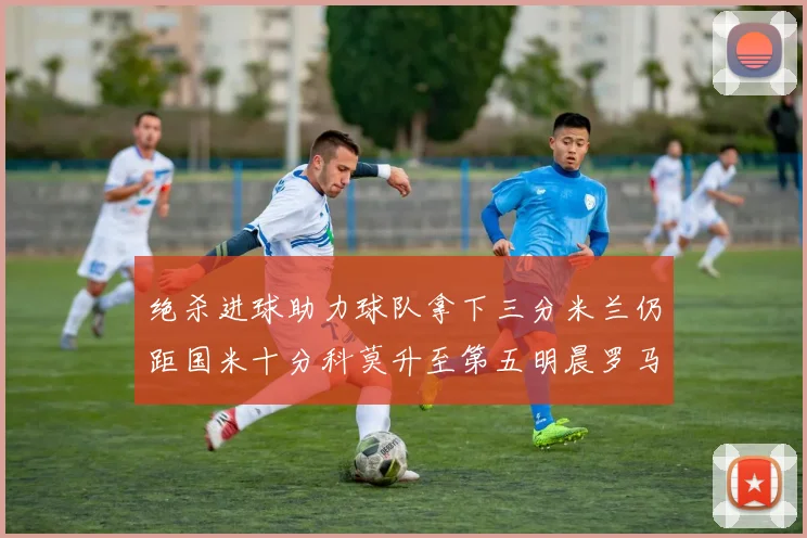 绝杀进球助力球队拿下三分米兰仍距国米十分科莫升至第五明晨罗马对决尤文