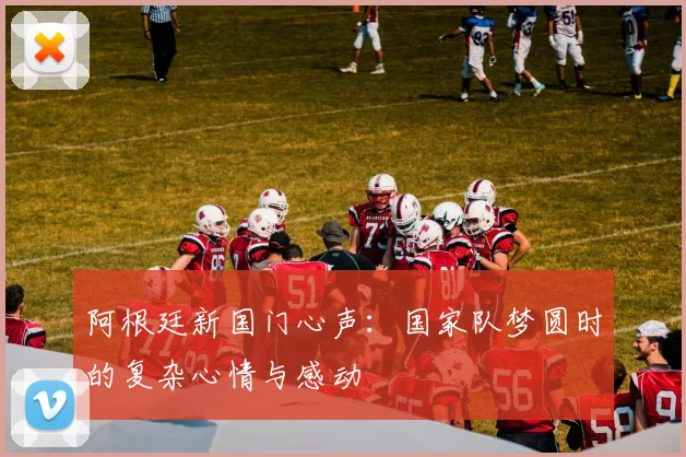 阿根廷新国门心声：国家队梦圆时的复杂心情与感动