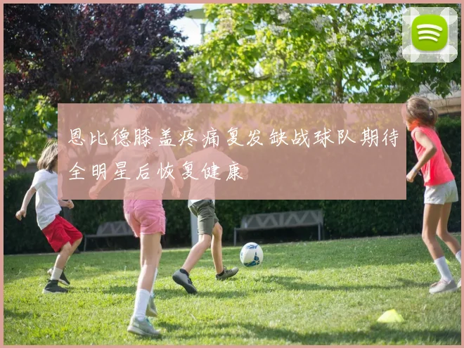 恩比德膝盖疼痛复发缺战球队期待全明星后恢复健康