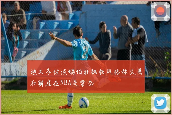 迪文岑佐谈锡伯杜执教风格称交易和解雇在NBA是常态