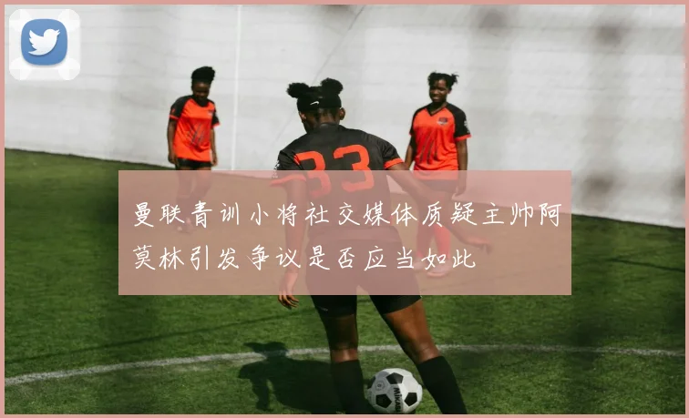 曼联青训小将社交媒体质疑主帅阿莫林引发争议是否应当如此